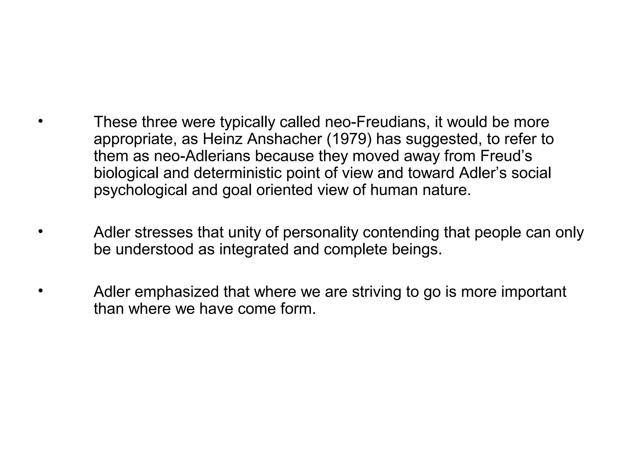 •

These three were typically called neo-Freudians, it would be more
appropriate, as Heinz Anshacher (1979) has suggested, to refer to
them as neo-Adlerians because they moved away from Freud’s
biological and deterministic point of view and toward Adler’s social
psychological and goal oriented view of human nature.

•

Adler stresses that unity of personality contending that people can only
be understood as integrated and complete beings.

•

Adler emphasized that where we are striving to go is more important
than where we have come form.

 