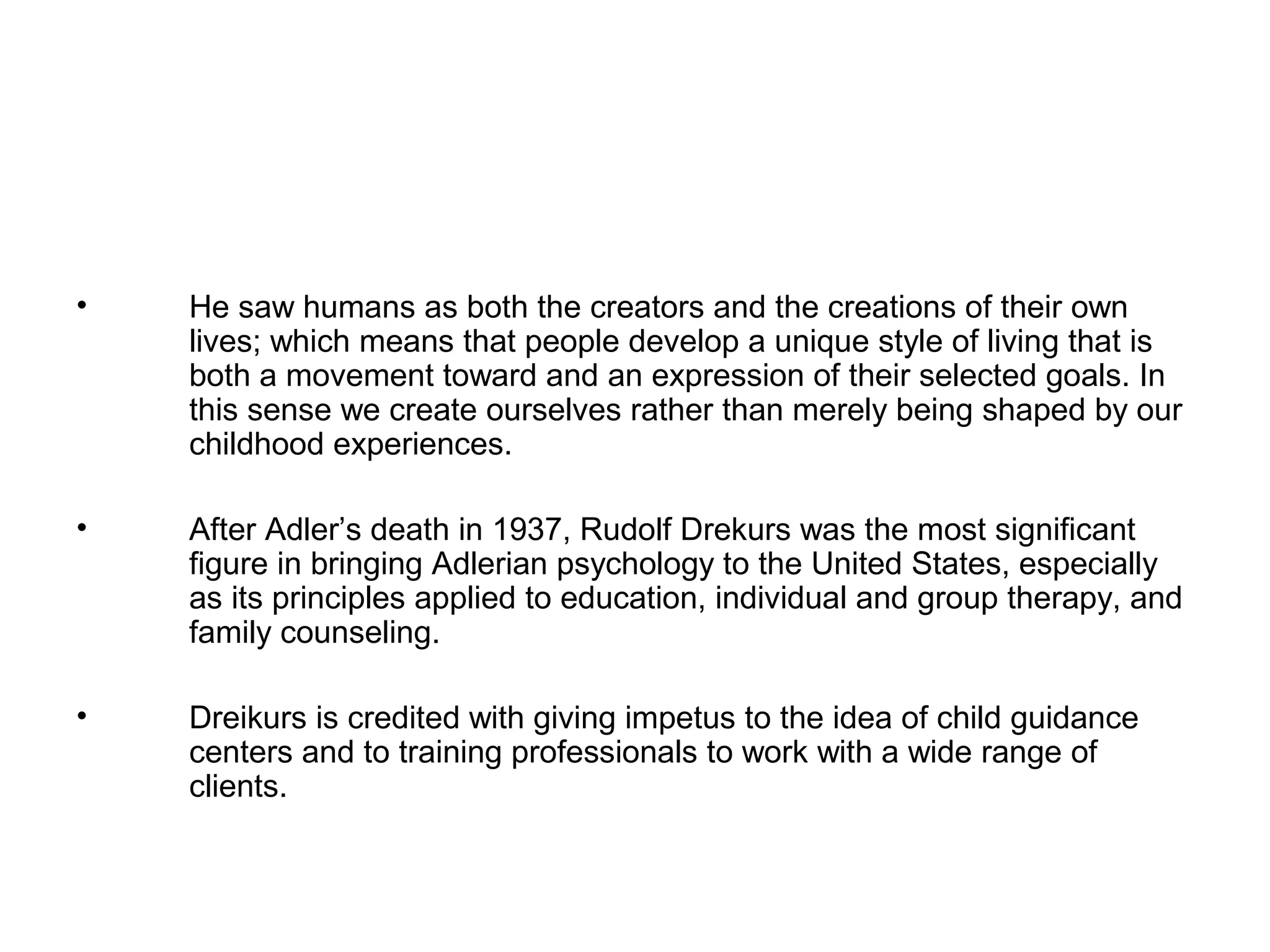 •

He saw humans as both the creators and the creations of their own
lives; which means that people develop a unique style of living that is
both a movement toward and an expression of their selected goals. In
this sense we create ourselves rather than merely being shaped by our
childhood experiences.

•

After Adler’s death in 1937, Rudolf Drekurs was the most significant
figure in bringing Adlerian psychology to the United States, especially
as its principles applied to education, individual and group therapy, and
family counseling.

•

Dreikurs is credited with giving impetus to the idea of child guidance
centers and to training professionals to work with a wide range of
clients.

 