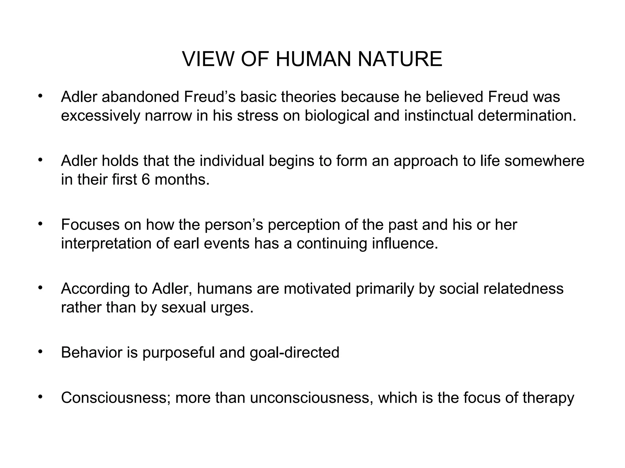 VIEW OF HUMAN NATURE
•

Adler abandoned Freud’s basic theories because he believed Freud was
excessively narrow in his stress on biological and instinctual determination.

•

Adler holds that the individual begins to form an approach to life somewhere
in their first 6 months.

•

Focuses on how the person’s perception of the past and his or her
interpretation of earl events has a continuing influence.

•

According to Adler, humans are motivated primarily by social relatedness
rather than by sexual urges.

•

Behavior is purposeful and goal-directed

•

Consciousness; more than unconsciousness, which is the focus of therapy

 