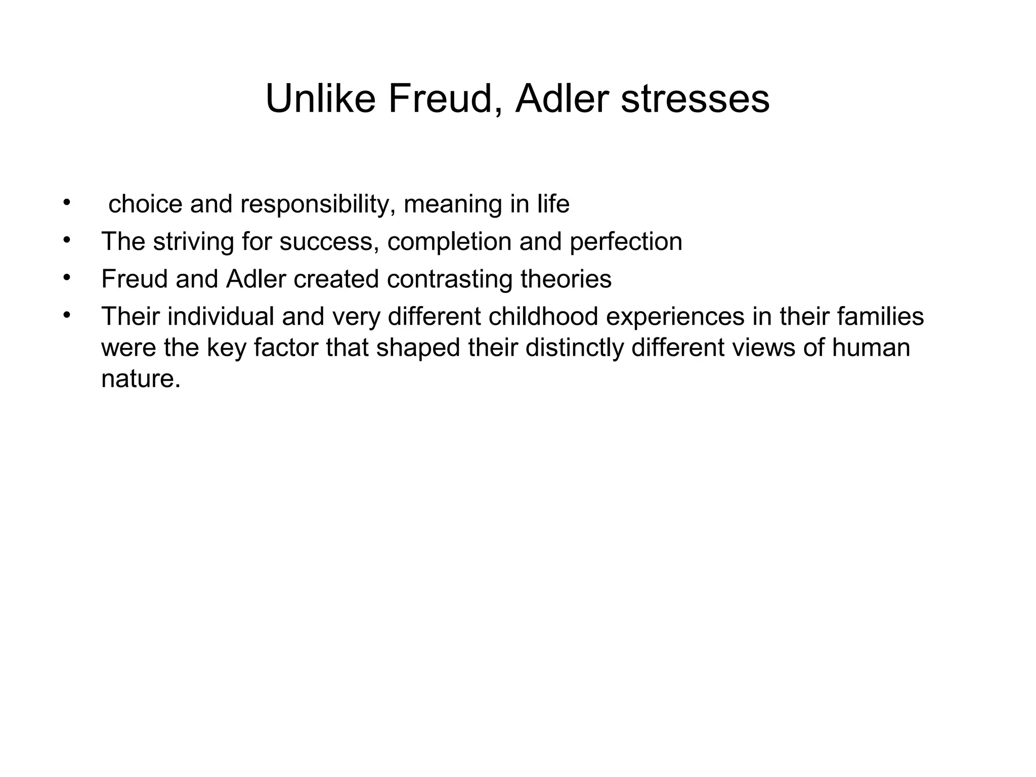 Unlike Freud, Adler stresses
•
•
•
•

choice and responsibility, meaning in life
The striving for success, completion and perfection
Freud and Adler created contrasting theories
Their individual and very different childhood experiences in their families
were the key factor that shaped their distinctly different views of human
nature.

 