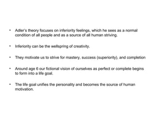 •

Adler’s theory focuses on inferiority feelings, which he sees as a normal
condition of all people and as a source of all human striving.

•

Inferiority can be the wellspring of creativity.

•

They motivate us to strive for mastery, success (superiority), and completion

•

Around age 6 our fictional vision of ourselves as perfect or complete begins
to form into a life goal.

•

The life goal unifies the personality and becomes the source of human
motivation.

 