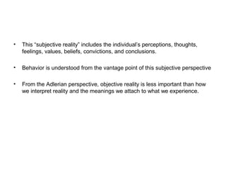 •

This “subjective reality” includes the individual’s perceptions, thoughts,
feelings, values, beliefs, convictions, and conclusions.

•

Behavior is understood from the vantage point of this subjective perspective

•

From the Adlerian perspective, objective reality is less important than how
we interpret reality and the meanings we attach to what we experience.

 