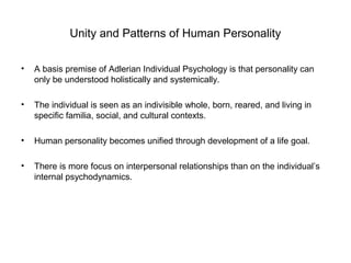 Unity and Patterns of Human Personality
•

A basis premise of Adlerian Individual Psychology is that personality can
only be understood holistically and systemically.

•

The individual is seen as an indivisible whole, born, reared, and living in
specific familia, social, and cultural contexts.

•

Human personality becomes unified through development of a life goal.

•

There is more focus on interpersonal relationships than on the individual’s
internal psychodynamics.

 