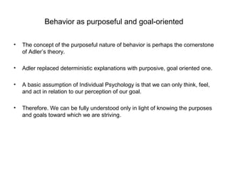 Behavior as purposeful and goal-oriented
•

The concept of the purposeful nature of behavior is perhaps the cornerstone
of Adler’s theory.

•

Adler replaced deterministic explanations with purposive, goal oriented one.

•

A basic assumption of Individual Psychology is that we can only think, feel,
and act in relation to our perception of our goal.

•

Therefore. We can be fully understood only in light of knowing the purposes
and goals toward which we are striving.

 
