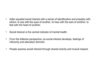 •

Adler equated social interest with a sense of identification and empathy with
others: to see with the eyes of another, to hear with the ears of another, to
feel with the heart of another.

•

Social interest is the central indicator of mental health.

•

From the Adlerian perspective, as social interest develops, feelings of
inferiority and alienation diminish.

•

People express social interest through shared activity and mutual respect.

 