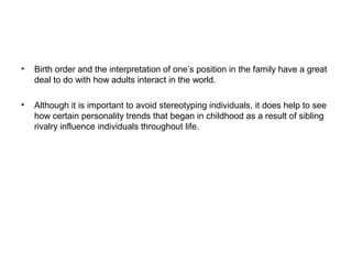 •

Birth order and the interpretation of one’s position in the family have a great
deal to do with how adults interact in the world.

•

Although it is important to avoid stereotyping individuals, it does help to see
how certain personality trends that began in childhood as a result of sibling
rivalry influence individuals throughout life.

 