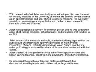 •

With determined effort Adler eventually rose to the top of his class. He went
on to study medicine at the University of Vienna. He entered private practice
as an ophthalmologist, and later shifted to general medicine. He eventually
specialized in neurology and psychiatry, and he had a keen interest in
incurable childhood diseases.

•

Adler had a passionate concern for common person and he was outspoken
about child-rearing practices, school reforms, and prejudices that resulted in
conflict.

•
•

Adler wrote spoke and wrote in simple, non-technical languages so that the
public could understand and apply the principles of his Individual
Psychology. (Adler’s (1959) Understanding Human Nature was the first
major psychology book to sell hundreds of thousands of copies in the United
States.
Adler created 32 child guidance clinics in the Vienna public schools and
began training teachers, social workers, physicians, and other professional.
He pioneered the practice of teaching professional through live
demonstrations with parents and children before large audiences.

 