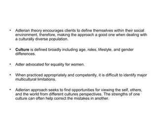 •

Adlerian theory encourages clients to define themselves within their social
environment, therefore, making the approach a good one when dealing with
a culturally diverse population.

•

Culture is defined broadly including age, roles, lifestyle, and gender
differences.

•

Adler advocated for equality for women.

•

When practiced appropriately and competently, it is difficult to identify major
multicultural limitations.

•

Adlerian approach seeks to find opportunities for viewing the self, others,
and the world from different cultures perspectives. The strengths of one
culture can often help correct the mistakes in another.

 