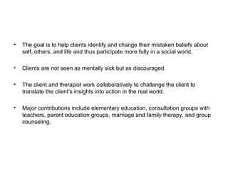 •

The goal is to help clients identify and change their mistaken beliefs about
self, others, and life and thus participate more fully in a social world.

•

Clients are not seen as mentally sick but as discouraged.

•

The client and therapist work collaboratively to challenge the client to
translate the client’s insights into action in the real world.

•

Major contributions include elementary education, consultation groups with
teachers, parent education groups, marriage and family therapy, and group
counseling.

 