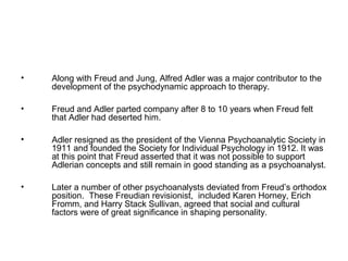 •

Along with Freud and Jung, Alfred Adler was a major contributor to the
development of the psychodynamic approach to therapy.

•

Freud and Adler parted company after 8 to 10 years when Freud felt
that Adler had deserted him.

•

Adler resigned as the president of the Vienna Psychoanalytic Society in
1911 and founded the Society for Individual Psychology in 1912. It was
at this point that Freud asserted that it was not possible to support
Adlerian concepts and still remain in good standing as a psychoanalyst.

•

Later a number of other psychoanalysts deviated from Freud’s orthodox
position. These Freudian revisionist, included Karen Horney, Erich
Fromm, and Harry Stack Sullivan, agreed that social and cultural
factors were of great significance in shaping personality.

 