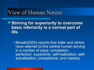 View of Human NatureView of Human Nature
Striving for superiority to overcome
basic inferiority is a normal part of
life.
– Mosak(2000) reports that Adler and others
have referred to this central human striving
in a number of ways: completion,
perfection, superiority, self-realization, self-
actualization, competence, and mastery.
 