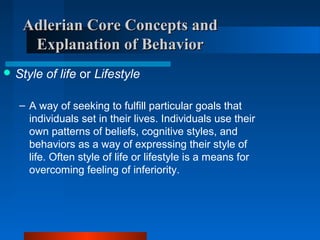 Adlerian Core Concepts andAdlerian Core Concepts and
Explanation of BehaviorExplanation of Behavior
 Style of life or Lifestyle
– A way of seeking to fulfill particular goals that
individuals set in their lives. Individuals use their
own patterns of beliefs, cognitive styles, and
behaviors as a way of expressing their style of
life. Often style of life or lifestyle is a means for
overcoming feeling of inferiority.
 