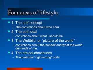 Four areas of lifestyle:Four areas of lifestyle:
 1. The self-concept
– the convictions about who I am.
 2. The self-ideal
– convictions about what I should be.
 3. The Weltbild, or “picture of the world”
– convictions about the not-self and what the world
demands of me.
 4. The ethical convictions
– The personal “right-wrong” code.
 