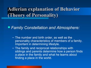 Adlerian explanation of BehaviorAdlerian explanation of Behavior
(Theory of Personality)(Theory of Personality)
Family Constellation and Atmosphere:
– The number and birth order, as well as the
personality characteristics of members of a family.
Important in determining lifestyle.
– The family and reciprocal relationships with
siblings and parents determine how a person finds
a place in the family and what he learns about
finding a place in the world.
 
