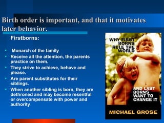Birth order is important, and that it motivatesBirth order is important, and that it motivates
later behavior.later behavior.
Firstborns:
 Monarch of the family
 Receive all the attention, the parents
practice on them.
 They strive to achieve, behave and
please.
 Are parent substitutes for their
siblings.
 When another sibling is born, they are
dethroned and may become resentful
or overcompensate with power and
authority
 