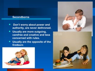 Secondborns
 Don’t worry about power and
authority, are never dethroned.
 Usually are more outgoing,
carefree and creative and less
concerned with rules.
 Usually are the opposite of the
firstborn
 