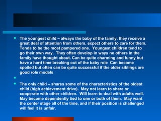  The youngest child – always the baby of the family, they receive a
great deal of attention from others, expect others to care for them.
Tends to be the most pampered one. Youngest children tend to
go their own way. They often develop in ways no others in the
family have thought about. Can be quite charming and funny but
have a hard time breaking out of the baby role Can become
spoiled but often can be quite successful if the older siblings are
good role models

 The only child – shares some of the characteristics of the oldest
child (high achievement drive). May not learn to share or
cooperate with other children. Will learn to deal with adults well.
May become dependently tied to one or both of them. May want
the center stage all of the time, and if their position is challenged
will feel it is unfair.
 