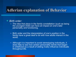 Adlerian explanation of BehaviorAdlerian explanation of Behavior
 Birth order:
– The idea that place in the family constellation (such as being
the youngest child) can have an impact on one's later
personality and functioning.
– Birth order and the interpretation of one’s position in the
family have a great deal to do with how adults interact in the
world.
– Although it is important to avoid stereotyping individuals, it
does help to see how certain personality trends that began
in childhood as a result of sibling rivalry influence individuals
throughout life.
 