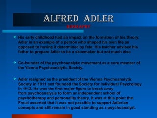 ALfRED ADLERALfRED ADLER
bIOgRApHYbIOgRApHY
 His early childhood had an impact on the formation of his theory.
Adler is an example of a person who shaped his own life as
opposed to having it determined by fate. His teacher advised his
father to prepare Adler to be a shoemaker but not much else.
 Co-founder of the psychoanalytic movement as a core member of
the Vienna Psychoanalytic Society.
 Adler resigned as the president of the Vienna Psychoanalytic
Society in 1911 and founded the Society for Individual Psychology
in 1912. He was the first major figure to break away
from psychoanalysis to form an independent school of
psychotherapy and personality theory. It was at this point that
Freud asserted that it was not possible to support Adlerian
concepts and still remain in good standing as a psychoanalyst.
 