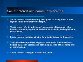 Social Interest and community feelingSocial Interest and community feeling
 Social interest and community feeling are probably Adler’s most
significant and distinctive concepts.
 These terms refer to individuals’ awareness of being part of a
human community and to individual’s attitudes in dealing with the
social world.
 Social interest includes striving for a better future for humanity.
 The socialization process begins at childhood; which involves
finding a place in society and acquiring a sense of belonging and
of contributing.
 Social interest is taught, learned and used.
 