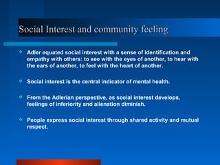 Social Interest and community feelingSocial Interest and community feeling
 Adler equated social interest with a sense of identification and
empathy with others: to see with the eyes of another, to hear with
the ears of another, to feel with the heart of another.
 Social interest is the central indicator of mental health.
 From the Adlerian perspective, as social interest develops,
feelings of inferiority and alienation diminish.
 People express social interest through shared activity and mutual
respect.
 