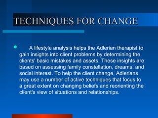 TECHNIQUES FOR CHANGETECHNIQUES FOR CHANGE
 A lifestyle analysis helps the Adlerian therapist to
gain insights into client problems by determining the
clients' basic mistakes and assets. These insights are
based on assessing family constellation, dreams, and
social interest. To help the client change, Adlerians
may use a number of active techniques that focus to
a great extent on changing beliefs and reorienting the
client's view of situations and relationships.
 