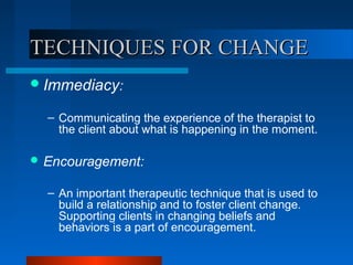 TECHNIQUES FOR CHANGETECHNIQUES FOR CHANGE
Immediacy:
– Communicating the experience of the therapist to
the client about what is happening in the moment.
 Encouragement:
– An important therapeutic technique that is used to
build a relationship and to foster client change.
Supporting clients in changing beliefs and
behaviors is a part of encouragement.
 