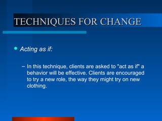 TECHNIQUES FOR CHANGETECHNIQUES FOR CHANGE
 Acting as if:
– In this technique, clients are asked to "act as if" a
behavior will be effective. Clients are encouraged
to try a new role, the way they might try on new
clothing.
 