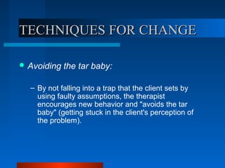 TECHNIQUES FOR CHANGETECHNIQUES FOR CHANGE
 Avoiding the tar baby:
– By not falling into a trap that the client sets by
using faulty assumptions, the therapist
encourages new behavior and "avoids the tar
baby" (getting stuck in the client's perception of
the problem).
 