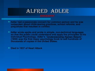 ALfRED ADLERALfRED ADLER
bIOgRApHYbIOgRApHY
 Adler had a passionate concern for common person and he was
outspoken about child-rearing practices, school reforms, and
prejudices that resulted in conflict.
 Adler wrote spoke and wrote in simple, non-technical languages
so that the public could understand and apply the principles of his
Individual Psychology. Adler’s “Understanding Human Nature”
(1959) was the first major psychology book to sell hundreds of
thousands of copies in the United States.
 Died in 1937 of Heart Attack
 