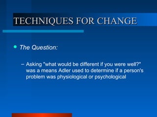 TECHNIQUES FOR CHANGETECHNIQUES FOR CHANGE
 The Question:
– Asking "what would be different if you were well?"
was a means Adler used to determine if a person's
problem was physiological or psychological
 