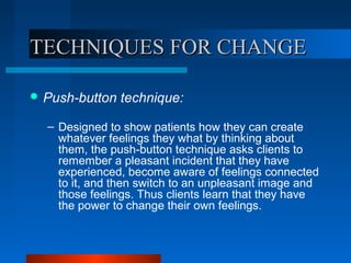 TECHNIQUES FOR CHANGETECHNIQUES FOR CHANGE
 Push-button technique:
– Designed to show patients how they can create
whatever feelings they what by thinking about
them, the push-button technique asks clients to
remember a pleasant incident that they have
experienced, become aware of feelings connected
to it, and then switch to an unpleasant image and
those feelings. Thus clients learn that they have
the power to change their own feelings.
 