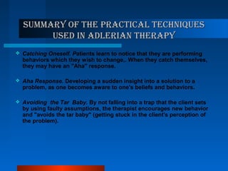 Summary of the practical techniqueSSummary of the practical techniqueS
uSed in adlerian therapyuSed in adlerian therapy
 Catching Oneself. Patients learn to notice that they are performing
behaviors which they wish to change,. When they catch themselves,
they may have an "Aha" response.
 Aha Response. Developing a sudden insight into a solution to a
problem, as one becomes aware to one's beliefs and behaviors.
 Avoiding the Tar Baby. By not falling into a trap that the client sets
by using faulty assumptions, the therapist encourages new behavior
and "avoids the tar baby" (getting stuck in the client's perception of
the problem).
 
