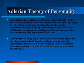 Adlerian Theory of PersonalityAdlerian Theory of Personality
 Adler stressed a positive view of human nature. He believed that
individuals can control their fate. They can do this in part by trying
to help others (social interest). How they do this can be
understood through analyzing their lifestyle. Early interactions
with family members, peers, and teachers help to determine the
role of inferiority and superiority in their lives.
 Adler stresses a unity of personality which states that people can
only be understood as integrated and complete beings. Adler
emphasized that where we are striving to go is more important
than where we have come form, i.e. the future is more important
than the past.
 