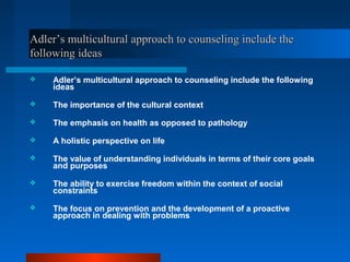 Adler’s multicultural approach to counseling include theAdler’s multicultural approach to counseling include the
following ideasfollowing ideas
 Adler’s multicultural approach to counseling include the following
ideas
 The importance of the cultural context
 The emphasis on health as opposed to pathology
 A holistic perspective on life
 The value of understanding individuals in terms of their core goals
and purposes
 The ability to exercise freedom within the context of social
constraints
 The focus on prevention and the development of a proactive
approach in dealing with problems
 