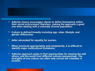  Adlerian theory encourages clients to define themselves within
their social environment, therefore, making the approach a good
one when dealing with a culturally diverse population.
 Culture is defined broadly including age, roles, lifestyle, and
gender differences.
 Adler advocated for equality for women.
 When practiced appropriately and competently, it is difficult to
identify major multicultural limitations.
 Adlerian approach seeks to find opportunities for viewing the self,
others, and the world from different cultures perspectives. The
strengths of one culture can often help correct the mistakes in
another.
 