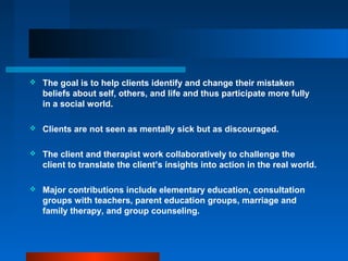  The goal is to help clients identify and change their mistaken
beliefs about self, others, and life and thus participate more fully
in a social world.
 Clients are not seen as mentally sick but as discouraged.
 The client and therapist work collaboratively to challenge the
client to translate the client’s insights into action in the real world.
 Major contributions include elementary education, consultation
groups with teachers, parent education groups, marriage and
family therapy, and group counseling.
 
