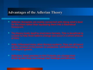 Advantages of the Adlerian TheoryAdvantages of the Adlerian Theory
 Adlerian therapists are mainly concerned with doing what’s best
for the client rather than squeezing them into a theoretical
framework.
 The theory lends itself to short-term formats. This is beneficial to
a client to help them believe change can occur in a short amount
of time.
 Adler influenced many other therapy systems. They are all based
on the concept of the person as purposive, self-determining, and
striving for growth.
 Adlerians’ basic premise is that if clients can change their
thinking then they can change their feelings and behavior.
 