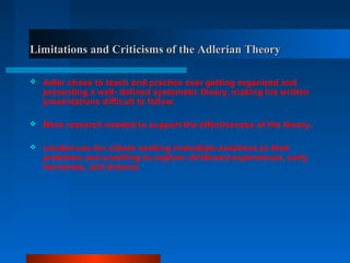Limitations and Criticisms of the Adlerian TheoryLimitations and Criticisms of the Adlerian Theory
 Adler chose to teach and practice over getting organized and
presenting a well- defined systematic theory, making his written
presentations difficult to follow.
 More research needed to support the effectiveness of the theory.
 Limited use for clients seeking immediate solutions to their
problems and unwilling to explore childhood experiences, early
memories, and dreams.
 