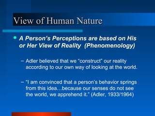 View of Human NatureView of Human Nature
 A Person’s Perceptions are based on His
or Her View of Reality (Phenomenology)
– Adler believed that we “construct” our reality
according to our own way of looking at the world.
– “I am convinced that a person’s behavior springs
from this idea…because our senses do not see
the world, we apprehend it.” (Adler, 1933/1964)
 
