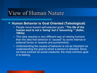 View of Human NatureView of Human Nature
 Human Behavior is Goal Oriented (Teleological)
– People move toward self-selected goals. “The life of the
human soul is not a ‘being’ but a ‘becoming.’” (Adler,
1963a)
– This idea requires a very different way of viewing humans
than the idea that behavior is “caused” by some internal or
external forces or rewards and punishments.
– Understanding the causes of behavior is not as important as
understanding the goal to which a person is directed. Since
we have evolved as social creatures, the most common goal
is to belong.
 