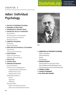 Adler: Individual
Psychology
B Overview of Individual Psychology
B Biography of Alfred Adler
B Introduction to Adlerian Theory
B Striving for Success or Superiority
The Final Goal
The Striving Force as Compensation
Striving for Personal Superiority
Striving for Success
B Subjective Perceptions
Fictionalism
Physical Inferiorities
B Unity and Self-Consistency of Personality
Organ Dialect
Conscious and Unconscious
B Social Interest
Origins of Social Interest
Importance of Social Interest
B Style of Life
B Creative Power
B Abnormal Development
General Description
External Factors in Maladjustment
Exaggerated Physical Deficiencies
Pampered Style of Life
Neglected Style of Life
Safeguarding Tendencies
Excuses
Aggression
Withdrawal
Masculine Protest
Origins of the Masculine Protest
Adler, Freud, and the Masculine Protest
Adler
B Applications of Individual Psychology
Family Constellation
Early Recollections
Dreams
Psychotherapy
B Related Research
Early Recollections and Career Choice
Early Childhood and Health-Related Issues
Early Recollections and Counseling Outcomes
B Critique of Adler
B Concept of Humanity
B Key Terms and Concepts
64
C H A P T E R 3
 