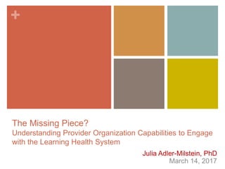 +
The Missing Piece?
Understanding Provider Organization Capabilities to Engage
with the Learning Health System
Julia Adler-Milstein, PhD
March 14, 2017
 