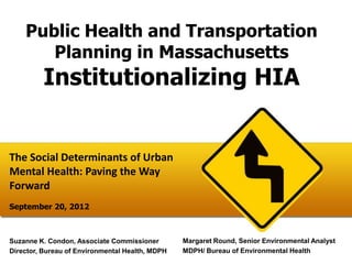 Public Health and Transportation
       Planning in Massachusetts
         Institutionalizing HIA


The Social Determinants of Urban
Mental Health: Paving the Way
Forward
September 20, 2012



Suzanne K. Condon, Associate Commissioner        Margaret Round, Senior Environmental Analyst
Director, Bureau of Environmental Health, MDPH   MDPH/ Bureau of Environmental Health
 