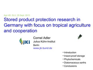 1 cornel.adler@jki.bund.de
Agri 4D, SLU, 25 Sept. 2013
Stored product protection research in
Germany with focus on tropical agriculture
and cooperation
• Introduction
• Insect-proof storage
• Phytochemicals
• Diatomaceous earths
• Conclusions
Cornel Adler
Julius Kühn-Institut
Berlin
www.jki.bund.de
 