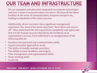 We are equipped with powerful integrated recruitment technologies
and have a team of seasoned expert recruiters. We have all the latest
facilities in the areas of communication, frequent transport etc.,
leading to expedition of the entire process.
Additionally, all our recruiters have significant management
experience. For most of the posts, they have "been there and seen it
all". They understand the job requirement completely and appreciate
that it is the human resource that forms the backbone of an
organization's success. Each individual is an amalgamation of the
following skill set:
• Excellent interpersonal and communication skills;
• A goal-orientated approach to work;
• The ability to handle multiple priorities;
• The ability to meet deadlines and targets;
• Time management and organizational skills;
• Team-working skills;
• Creativity.
 