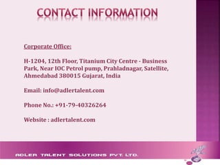 Corporate Office:
H-1204, 12th Floor, Titanium City Centre - Business
Park, Near IOC Petrol pump, Prahladnagar, Satellite,
Ahmedabad 380015 Gujarat, India
Email: info@adlertalent.com
Phone No.: +91-79-40326264
Website : adlertalent.com
 