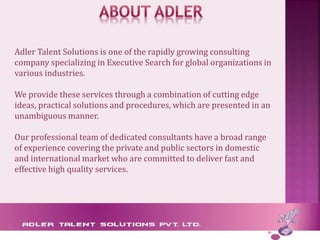 Adler Talent Solutions is one of the rapidly growing consulting
company specializing in Executive Search for global organizations in
various industries.
We provide these services through a combination of cutting edge
ideas, practical solutions and procedures, which are presented in an
unambiguous manner.
Our professional team of dedicated consultants have a broad range
of experience covering the private and public sectors in domestic
and international market who are committed to deliver fast and
effective high quality services.
 