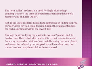 The term “Adler” in German is used for Eagle after a deep
contemplation on the same characteristics between the job of a
recruiter and an Eagle (Adler).
Just as the Eagle is sharp-minded and aggressive in finding its prey,
our recruiters have an equal focus in finding the right contenders
for each assignment within the lowest TAT.
Our logo depicts a flying eagle with its eyes on 2 planets and its
hold on one. The central idea behind this is; that we as a team and
Company have a clear vision of successfully taking over one planet
and even after achieving our set goal, we will not slow down as
there are other two planets left to be conquered.
 