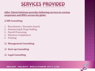 Adler Talent Solutions provides following services to various
corporates and MNCs across the globe:
 HR Consulting
1. Recruitment / Executive Search
2. Outsourcing & Temp Staffing
3. Payroll Processing
4. Statutory Compliances
5. Training
 Management Consulting
 Start-up Consulting
 Legal Consulting
 